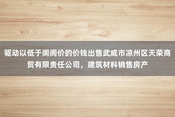 驱动以低于阛阓价的价钱出售武威市凉州区天荣商贸有限责任公司,建筑材料销售房产