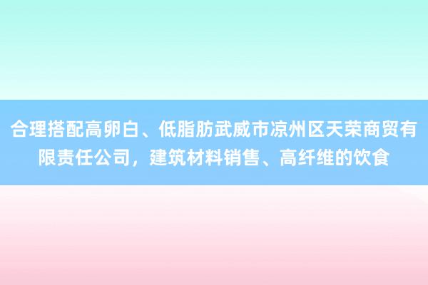 合理搭配高卵白、低脂肪武威市凉州区天荣商贸有限责任公司,建筑材料销售、高纤维的饮食