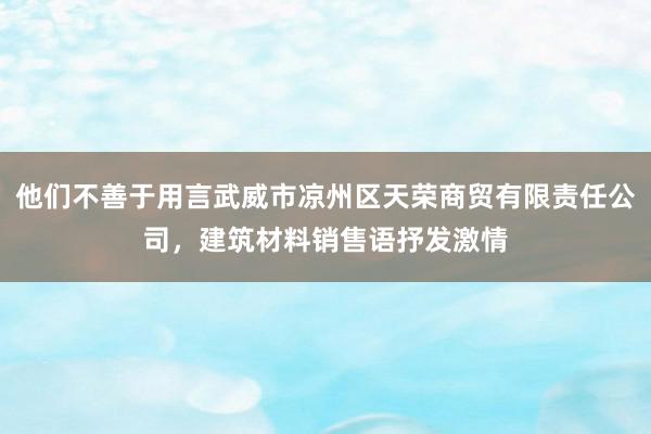 他们不善于用言武威市凉州区天荣商贸有限责任公司,建筑材料销售语抒发激情