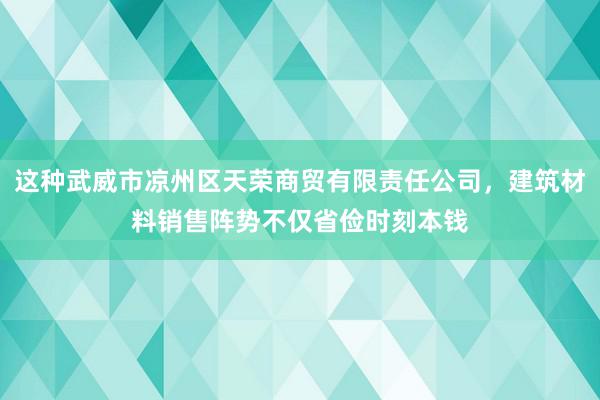 这种武威市凉州区天荣商贸有限责任公司,建筑材料销售阵势不仅省俭时刻本钱