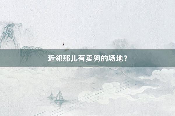 近邻那儿有卖狗的场地？
